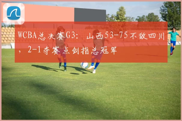 WCBA总决赛G3：山西53-75不敌四川，2-1夺赛点剑指总冠军