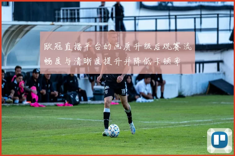 欧冠直播平台的画质升级后观赛流畅度与清晰度提升并降低卡顿率