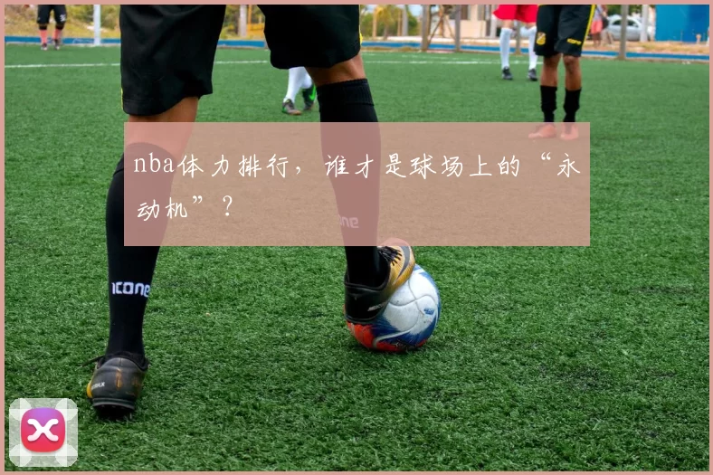 nba体力排行，谁才是球场上的“永动机”？