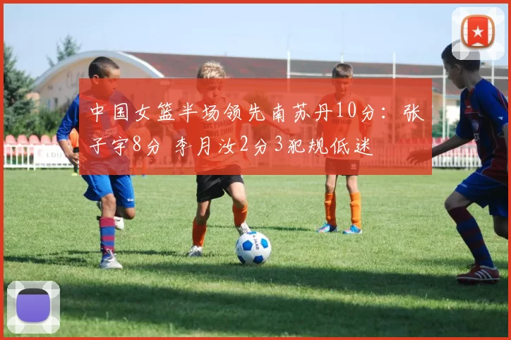 中国女篮半场领先南苏丹10分：张子宇8分 李月汝2分3犯规低迷