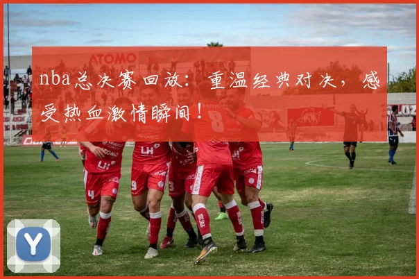 nba总决赛回放：重温经典对决，感受热血激情瞬间！