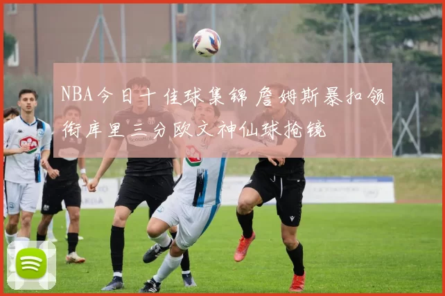 NBA今日十佳球集锦 詹姆斯暴扣领衔库里三分欧文神仙球抢镜