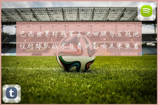 巴西世界杯冠军五次回顾与五冠地位对球队战术与青训影响及未来看点