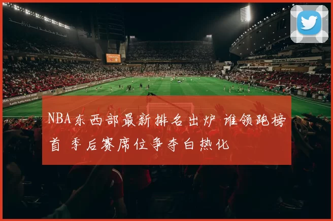 NBA东西部最新排名出炉 谁领跑榜首 季后赛席位争夺白热化