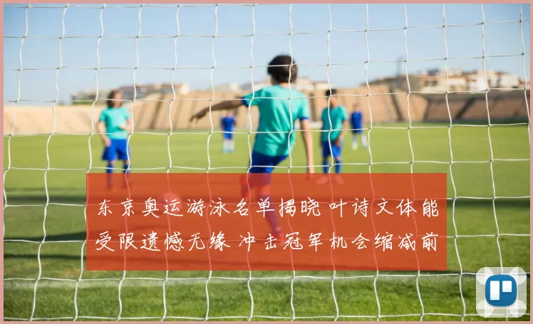 东京奥运游泳名单揭晓 叶诗文体能受限遗憾无缘 冲击冠军机会缩减前景