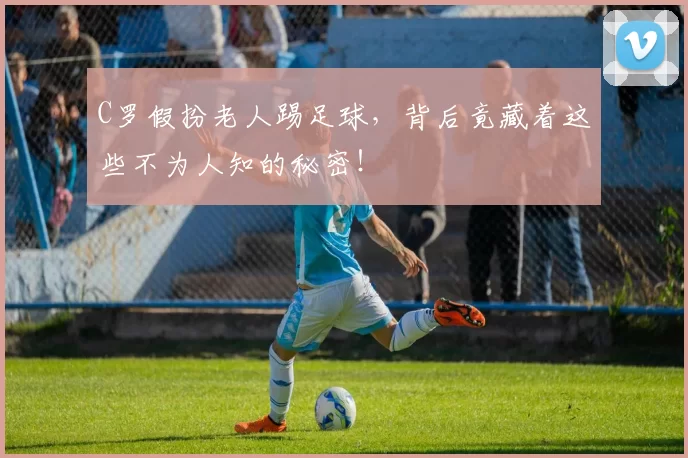 C罗假扮老人踢足球，背后竟藏着这些不为人知的秘密！