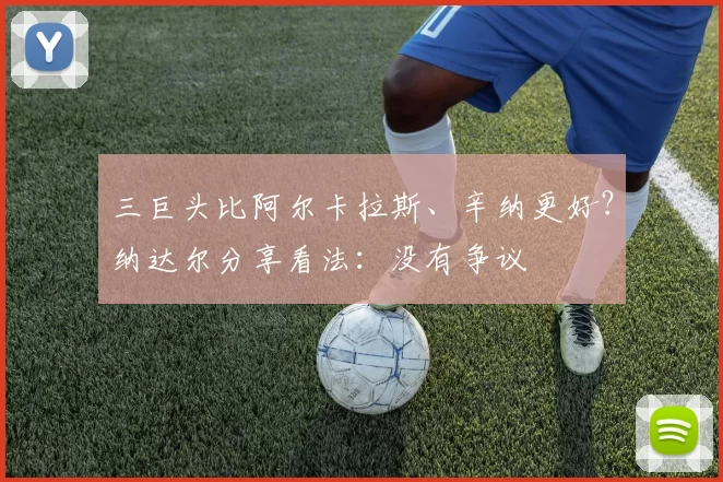 三巨头比阿尔卡拉斯、辛纳更好?纳达尔分享看法:没有争议