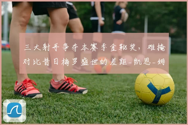 三大射手争夺本赛季金靴奖,难掩对比昔日梅罗盛世的差距_凯恩_姆巴佩_梅西