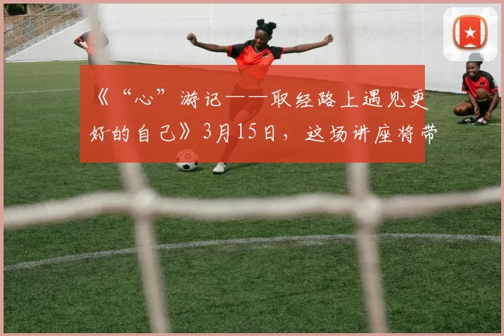 《“心”游记——取经路上遇见更好的自己》3月15日，这场讲座将带你认识自己，接纳自己，成就自己，一路过关斩将，遇见更好的自己