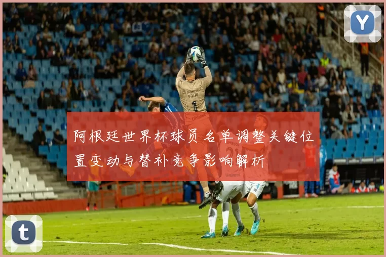 阿根廷世界杯球员名单调整关键位置变动与替补竞争影响解析