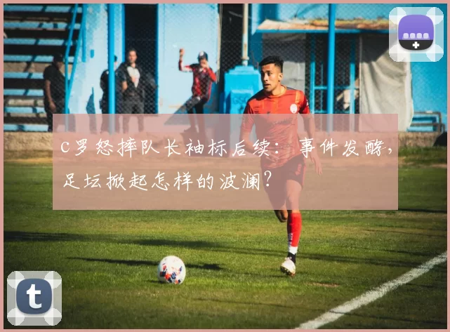 c罗怒摔队长袖标后续：事件发酵，足坛掀起怎样的波澜？