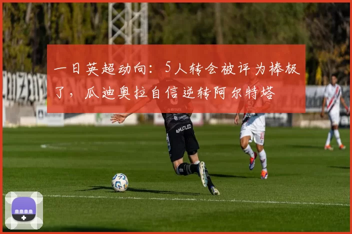 一日英超动向：5人转会被评为棒极了，瓜迪奥拉自信逆转阿尔特塔