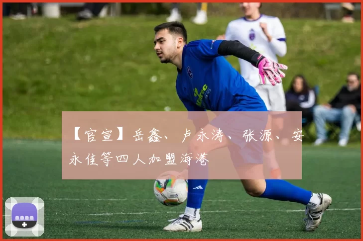 【官宣】岳鑫、卢永涛、张源、安永佳等四人加盟海港
