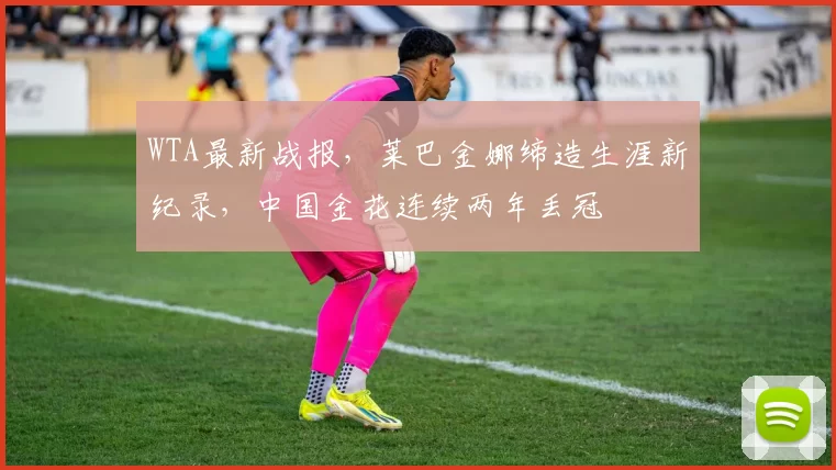 WTA最新战报，莱巴金娜缔造生涯新纪录，中国金花连续两年丢冠