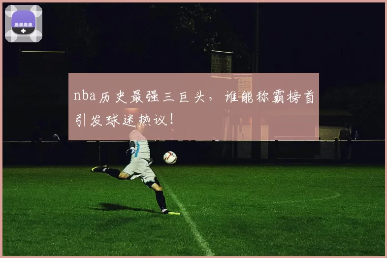 nba历史最强三巨头，谁能称霸榜首引发球迷热议！