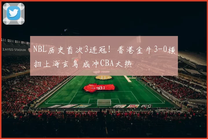 NBL历史首次3连冠！香港金牛3-0横扫上海玄鸟 成冲CBA大热