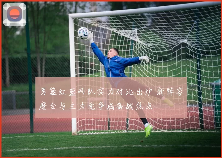 男篮红蓝两队实力对比出炉 新阵容磨合与主力竞争成备战焦点