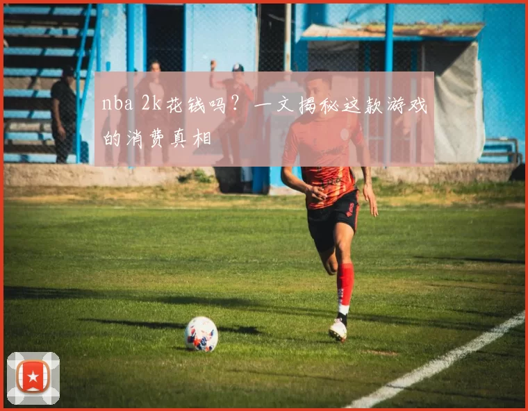 nba 2k花钱吗？一文揭秘这款游戏的消费真相