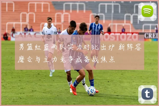 男篮红蓝两队实力对比出炉 新阵容磨合与主力竞争成备战焦点