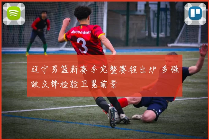 辽宁男篮新赛季完整赛程出炉 多强敌交锋检验卫冕前景