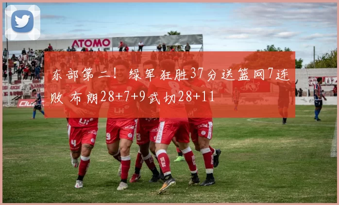 东部第二!绿军狂胜37分送篮网7连败 布朗28+7+9武切28+11