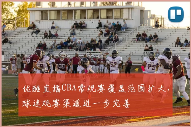 优酷直播CBA常规赛覆盖范围扩大，球迷观赛渠道进一步完善