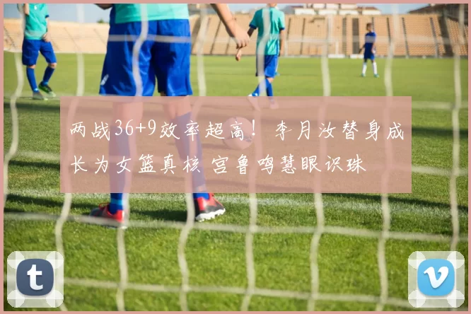 两战36+9效率超高!李月汝替身成长为女篮真核 宫鲁鸣慧眼识珠