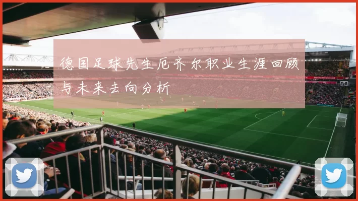 德国足球先生厄齐尔职业生涯回顾与未来去向分析