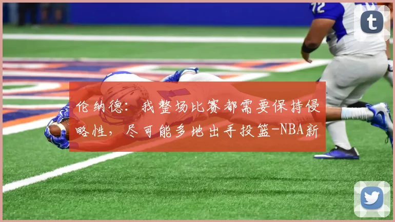 伦纳德：我整场比赛都需要保持侵略性，尽可能多地出手投篮-NBA新闻