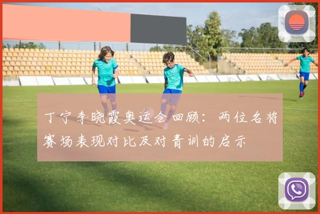 丁宁李晓霞奥运会回顾：两位名将赛场表现对比及对青训的启示