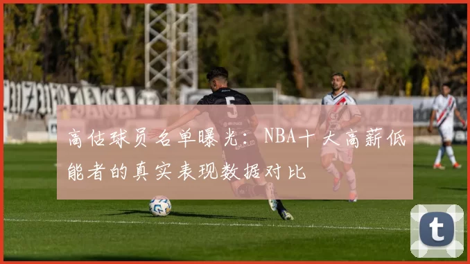 高估球员名单曝光：NBA十大高薪低能者的真实表现数据对比