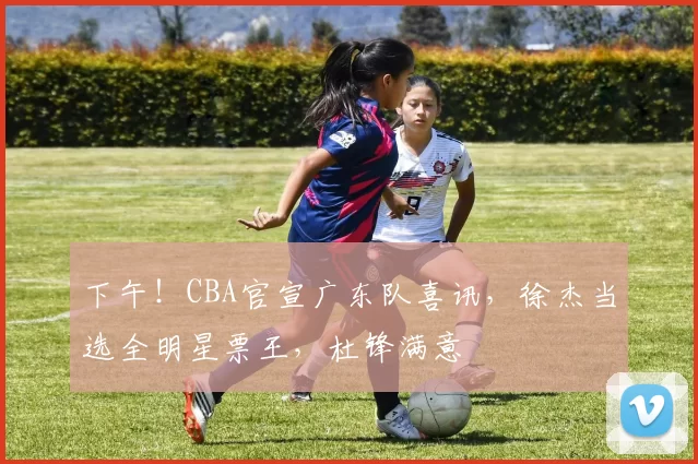 下午！CBA官宣广东队喜讯，徐杰当选全明星票王，杜锋满意