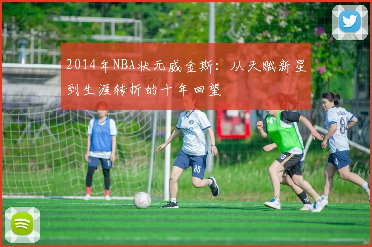 2014年NBA状元威金斯：从天赋新星到生涯转折的十年回望