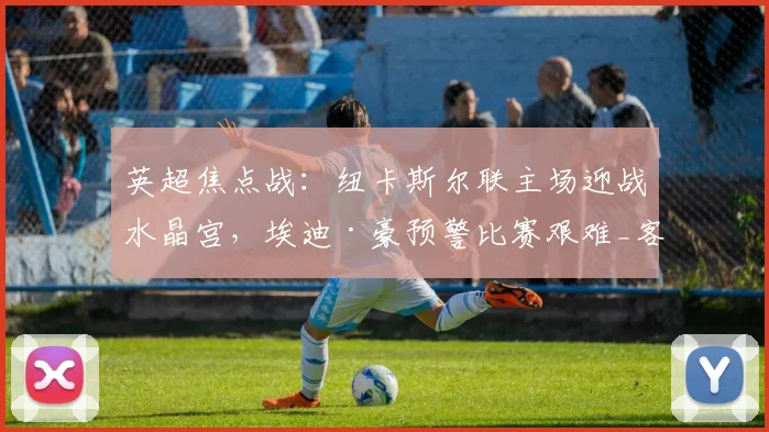 英超焦点战：纽卡斯尔联主场迎战水晶宫，埃迪·豪预警比赛艰难_客场_联赛_切尔西