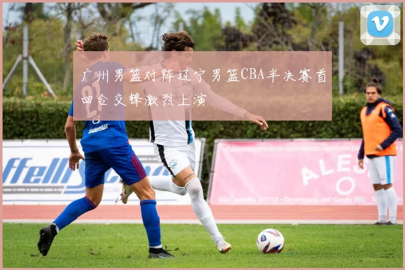 广州男篮对阵辽宁男篮CBA半决赛首回合交锋激烈上演