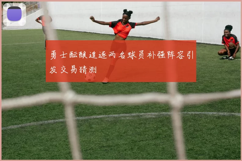 勇士酝酿追逐两名球员补强阵容引发交易猜测