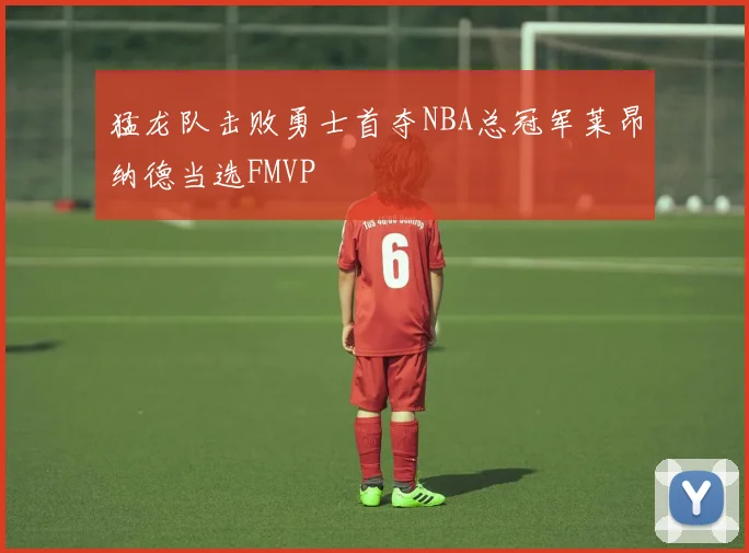 猛龙队击败勇士首夺NBA总冠军莱昂纳德当选FMVP