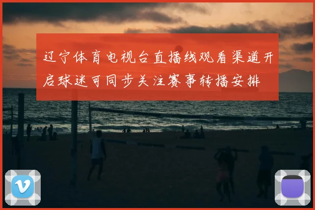 辽宁体育电视台直播线观看渠道开启球迷可同步关注赛事转播安排