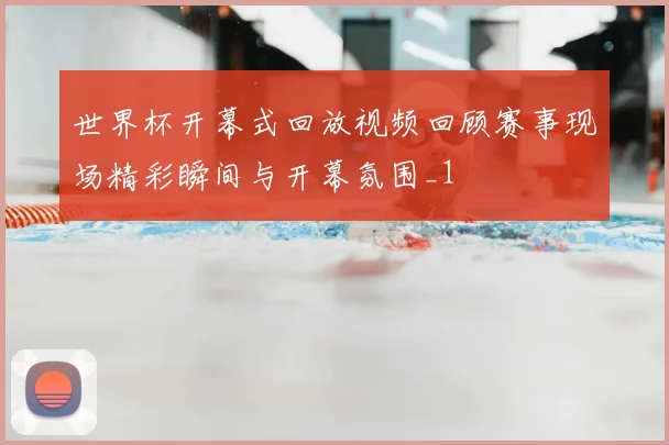 世界杯开幕式回放视频回顾赛事现场精彩瞬间与开幕氛围_1