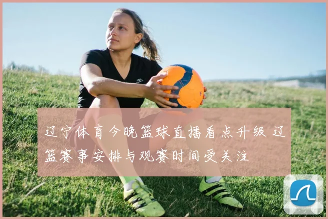 辽宁体育今晚篮球直播看点升级 辽篮赛事安排与观赛时间受关注