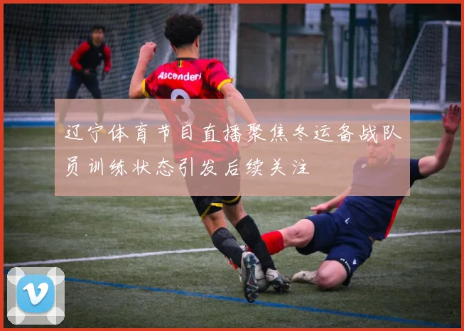 辽宁体育节目直播聚焦冬运备战队员训练状态引发后续关注