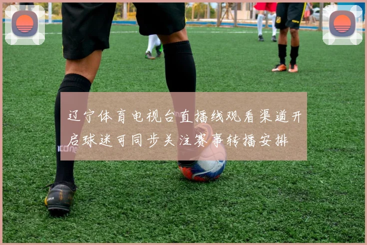 辽宁体育电视台直播线观看渠道开启球迷可同步关注赛事转播安排